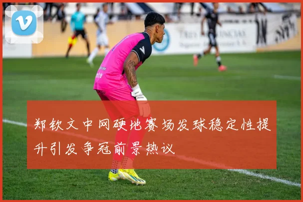 郑钦文中网硬地赛场发球稳定性提升引发争冠前景热议