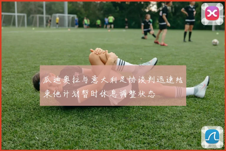 瓜迪奥拉与意大利足协谈判迅速结束他计划暂时休息调整状态
