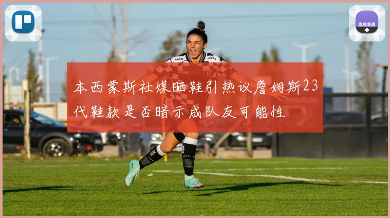 本西蒙斯社媒晒鞋引热议詹姆斯23代鞋款是否暗示成队友可能性