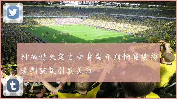 科纳特决定自由身离开利物浦续约谈判破裂引发关注