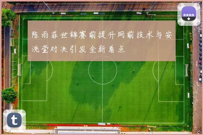 陈雨菲世锦赛前提升网前技术与安洗莹对决引发全新看点