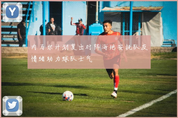 内马尔计划复出对阵海地安抚队友情绪助力球队士气