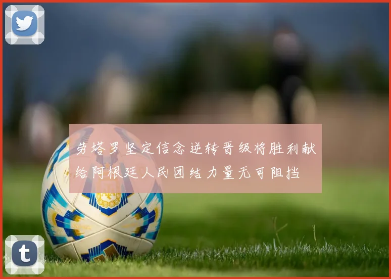 劳塔罗坚定信念逆转晋级将胜利献给阿根廷人民团结力量无可阻挡