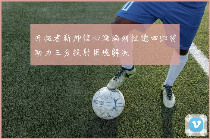 开拓者新帅信心满满利拉德回归将助力三分投射困境解决