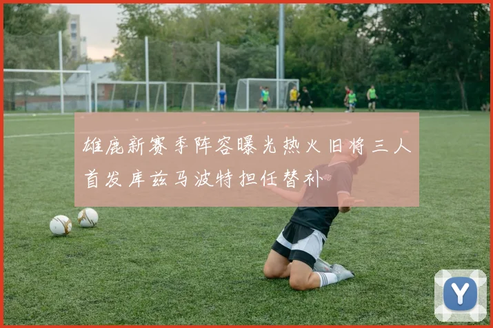 雄鹿新赛季阵容曝光热火旧将三人首发库兹马波特担任替补