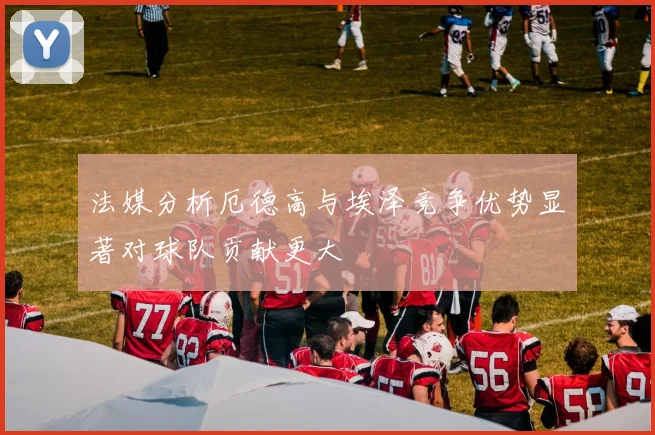 法媒分析厄德高与埃泽竞争优势显著对球队贡献更大