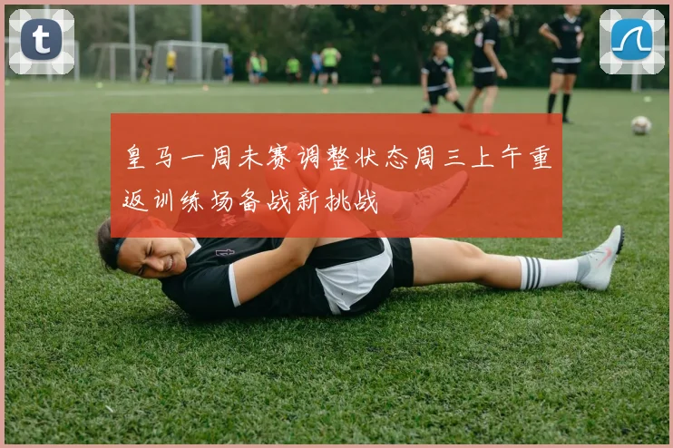 皇马一周未赛调整状态周三上午重返训练场备战新挑战