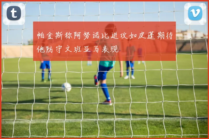 帕金斯称阿努诺比进攻如皮蓬期待他防守文班亚马表现
