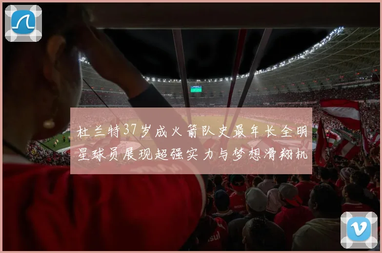 杜兰特37岁成火箭队史最年长全明星球员展现超强实力与梦想滑翔机般飞翔