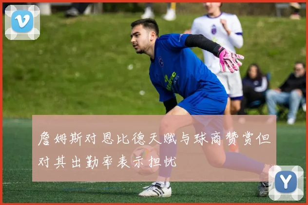 詹姆斯对恩比德天赋与球商赞赏但对其出勤率表示担忧