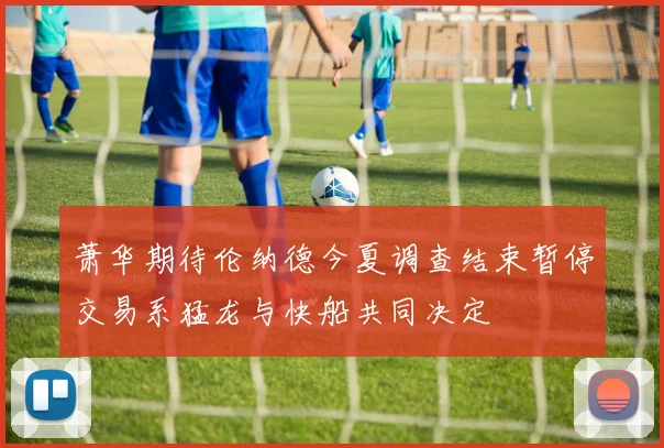 萧华期待伦纳德今夏调查结束暂停交易系猛龙与快船共同决定