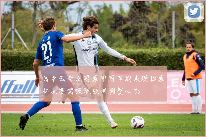 马鲁西奇反思意甲冠军战表现称意杯决赛需吸取教训调整心态