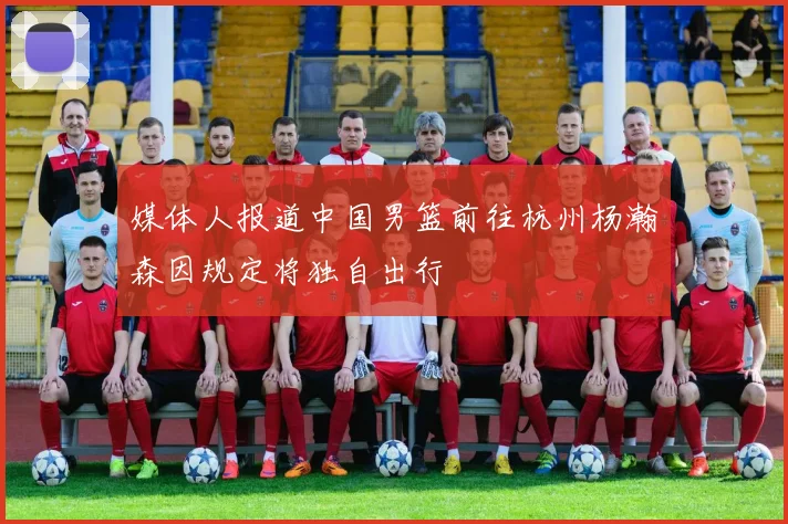媒体人报道中国男篮前往杭州杨瀚森因规定将独自出行