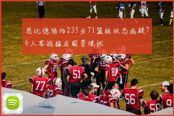 恩比德场均235分71篮板状态成疑76人客战猛龙前景堪忧