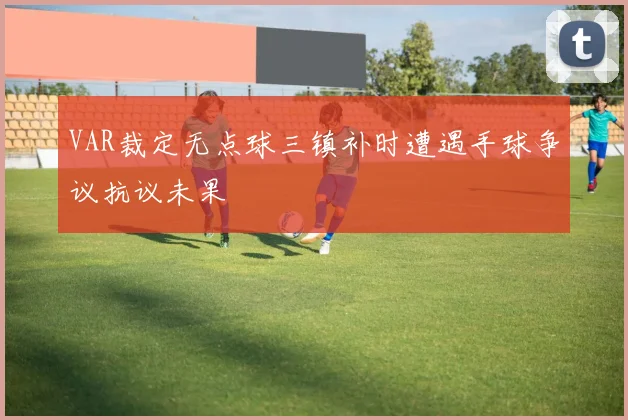 VAR裁定无点球三镇补时遭遇手球争议抗议未果