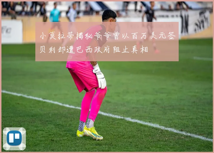 小莫拉蒂揭秘爷爷曾以百万美元签贝利却遭巴西政府阻止真相