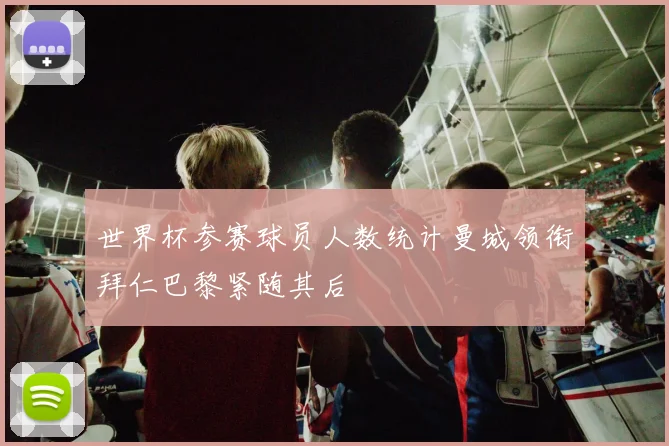 世界杯参赛球员人数统计曼城领衔拜仁巴黎紧随其后