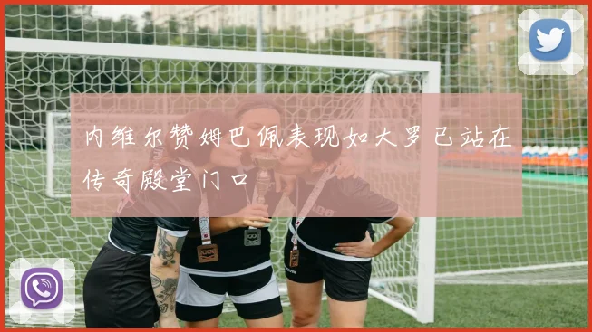 内维尔赞姆巴佩表现如大罗已站在传奇殿堂门口