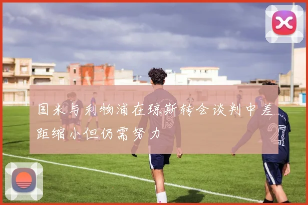 国米与利物浦在琼斯转会谈判中差距缩小但仍需努力