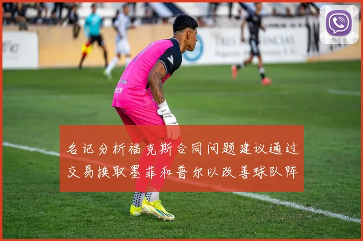 名记分析福克斯合同问题建议通过交易换取墨菲和普尔以改善球队阵容