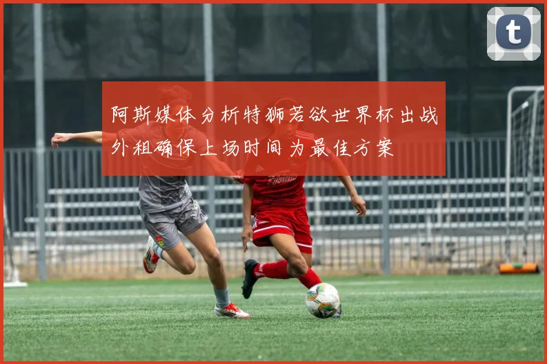 阿斯媒体分析特狮若欲世界杯出战外租确保上场时间为最佳方案