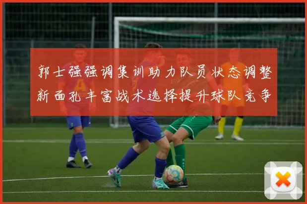 郭士强强调集训助力队员状态调整新面孔丰富战术选择提升球队竞争力