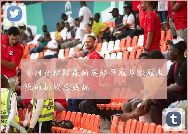 亨利分析阿森纳英超争冠与欧冠表现的挑战与成就