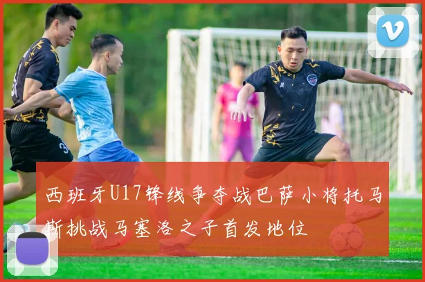西班牙U17锋线争夺战巴萨小将托马斯挑战马塞洛之子首发地位