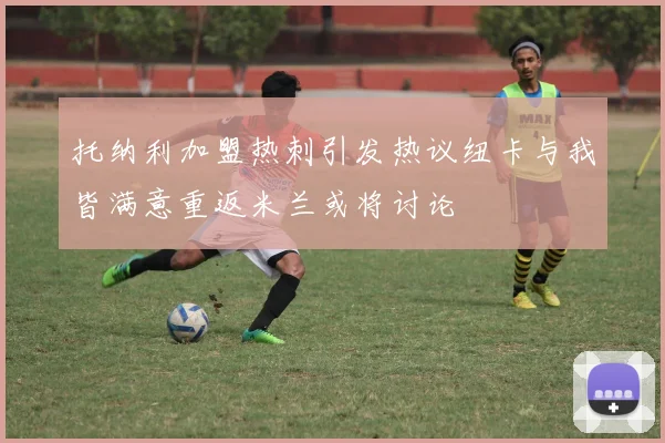 托纳利加盟热刺引发热议纽卡与我皆满意重返米兰或将讨论