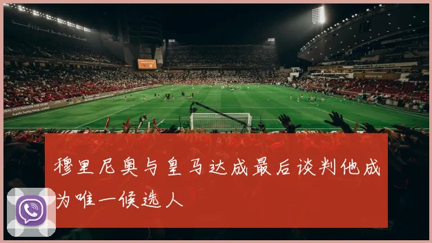 穆里尼奥与皇马达成最后谈判他成为唯一候选人