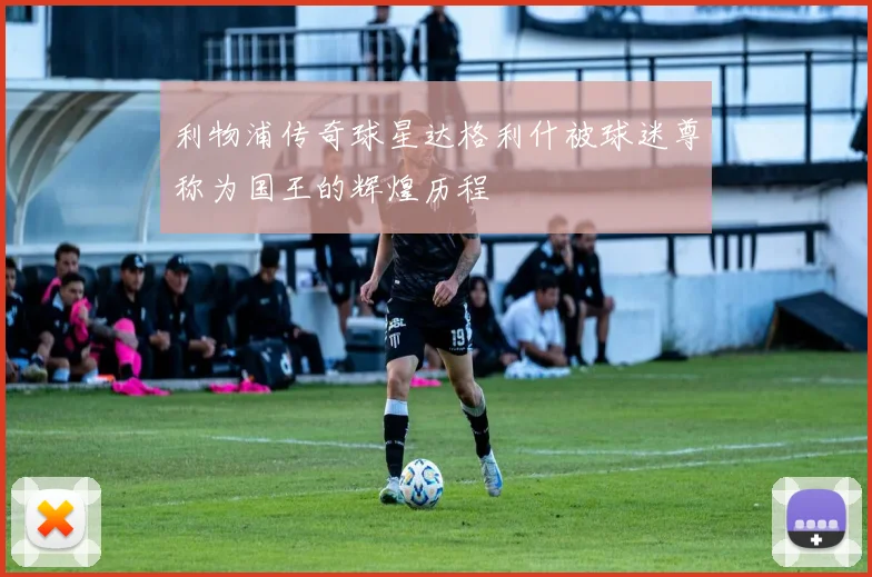 利物浦传奇球星达格利什被球迷尊称为国王的辉煌历程