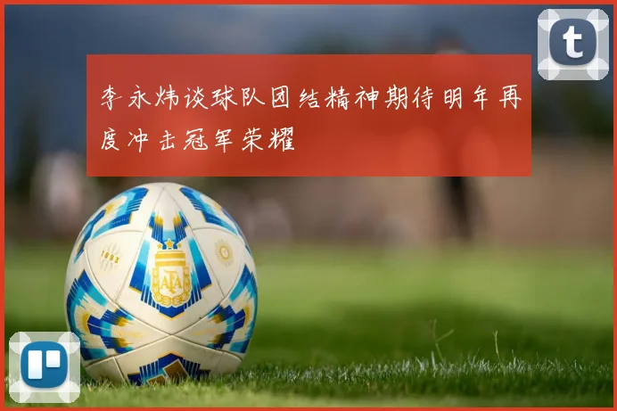 李永炜谈球队团结精神期待明年再度冲击冠军荣耀