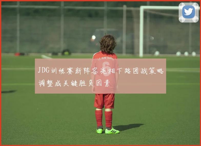 JDG训练赛新阵容亮相下路团战策略调整成关键胜负因素