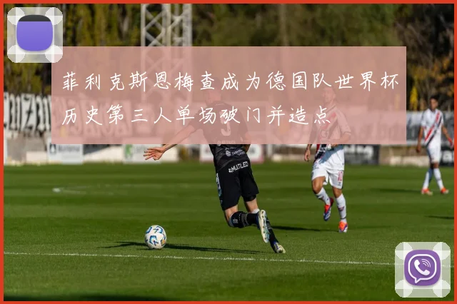 菲利克斯恩梅查成为德国队世界杯历史第三人单场破门并造点