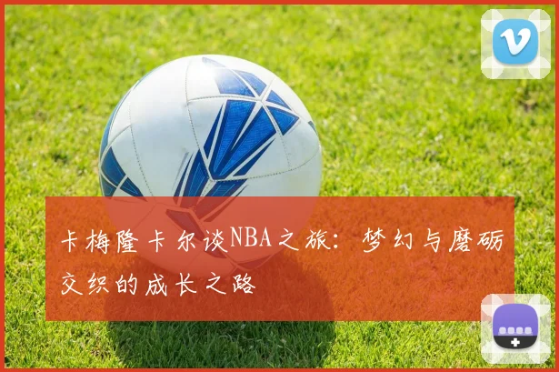 卡梅隆卡尔谈NBA之旅：梦幻与磨砺交织的成长之路