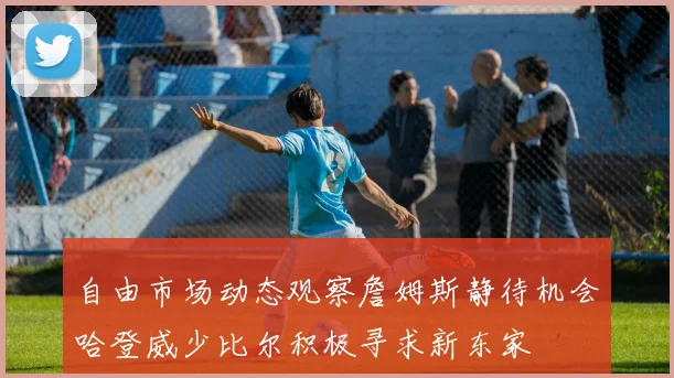 自由市场动态观察詹姆斯静待机会哈登威少比尔积极寻求新东家