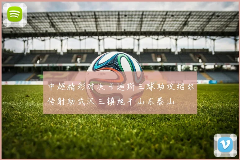 中超精彩对决卡迪斯三球助攻绍尔传射助武汉三镇绝平山东泰山